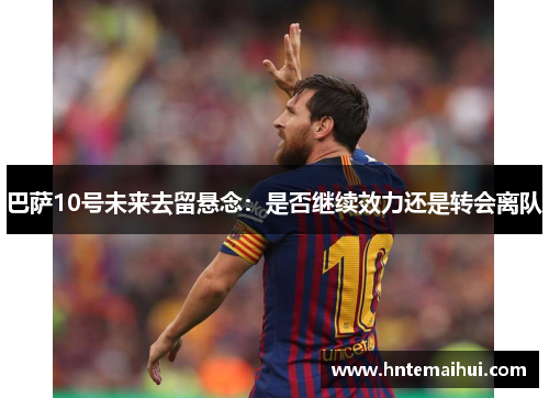 巴萨10号未来去留悬念：是否继续效力还是转会离队